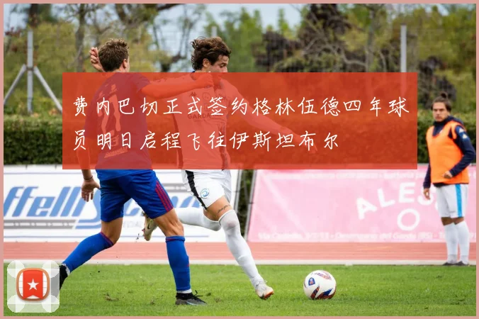 费内巴切正式签约格林伍德四年球员明日启程飞往伊斯坦布尔