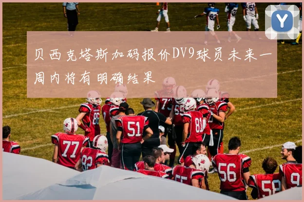 贝西克塔斯加码报价DV9球员未来一周内将有明确结果