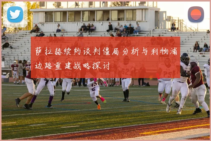 萨拉赫续约谈判僵局分析与利物浦边路重建战略探讨