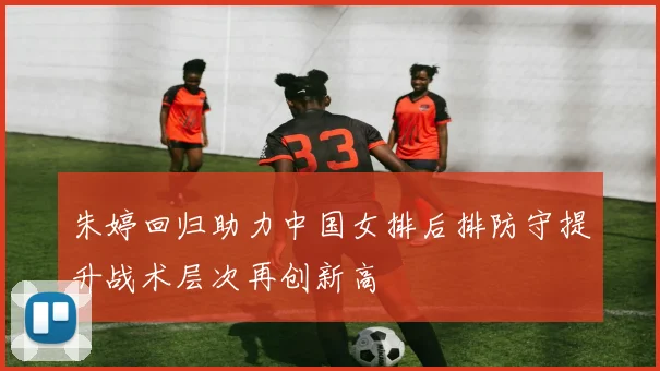 朱婷回归助力中国女排后排防守提升战术层次再创新高