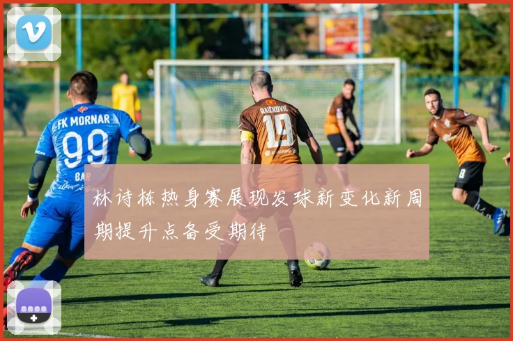 林诗栋热身赛展现发球新变化新周期提升点备受期待