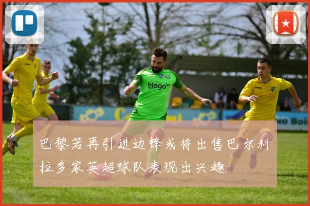 巴黎若再引进边锋或将出售巴尔科拉多家英超球队表现出兴趣