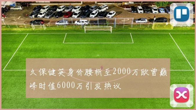 久保健英身价腰斩至2000万欧曾巅峰时值6000万引发热议