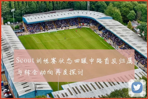 Scout训练赛状态回暖中路首发归属与转会动向再度探讨
