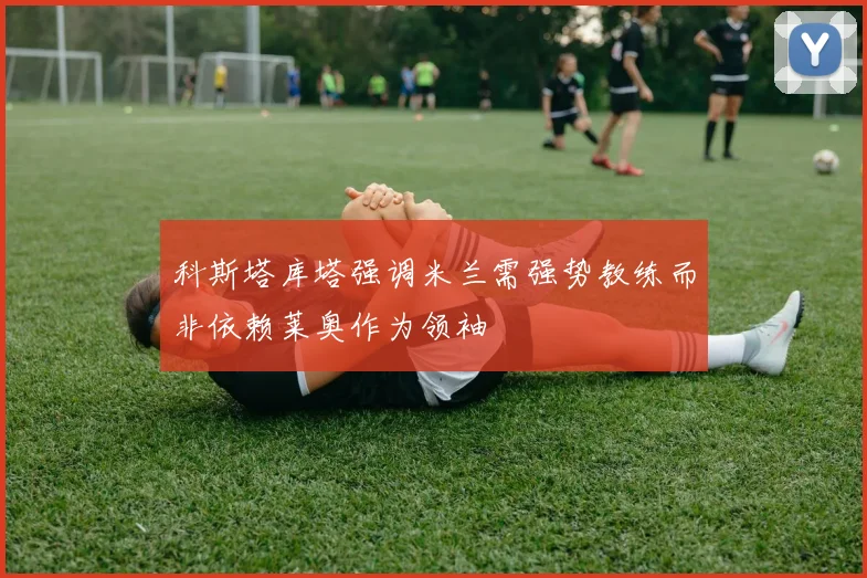 科斯塔库塔强调米兰需强势教练而非依赖莱奥作为领袖