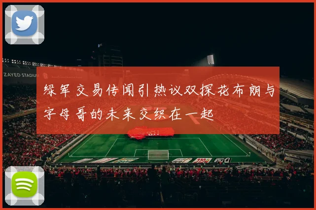 绿军交易传闻引热议双探花布朗与字母哥的未来交织在一起