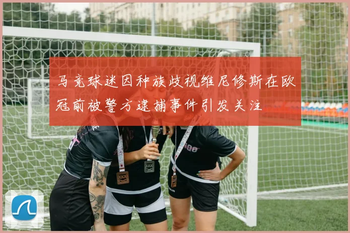 马竞球迷因种族歧视维尼修斯在欧冠前被警方逮捕事件引发关注