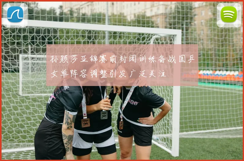 孙颖莎亚锦赛前封闭训练备战国乒女单阵容调整引发广泛关注