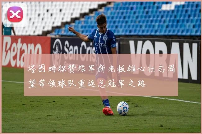 塔图姆称赞绿军新老板雄心壮志渴望带领球队重返总冠军之路
