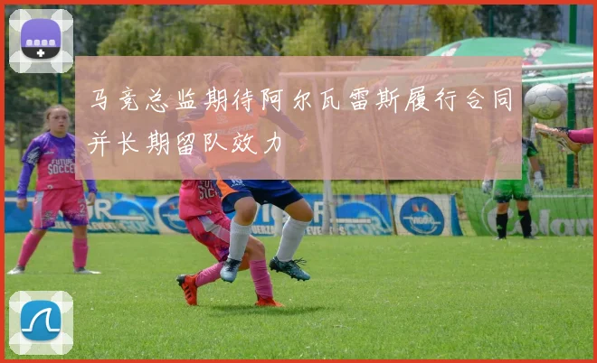 马竞总监期待阿尔瓦雷斯履行合同并长期留队效力