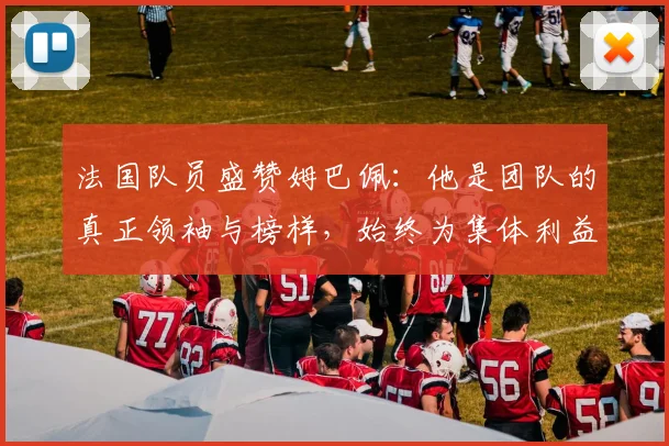 法国队员盛赞姆巴佩：他是团队的真正领袖与榜样，始终为集体利益考虑