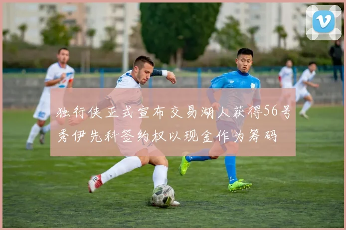 独行侠正式宣布交易湖人获得56号秀伊先科签约权以现金作为筹码