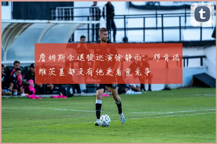 詹姆斯会退役巡演徐静雨：邓肯诺维茨基都没有他更看重竞争