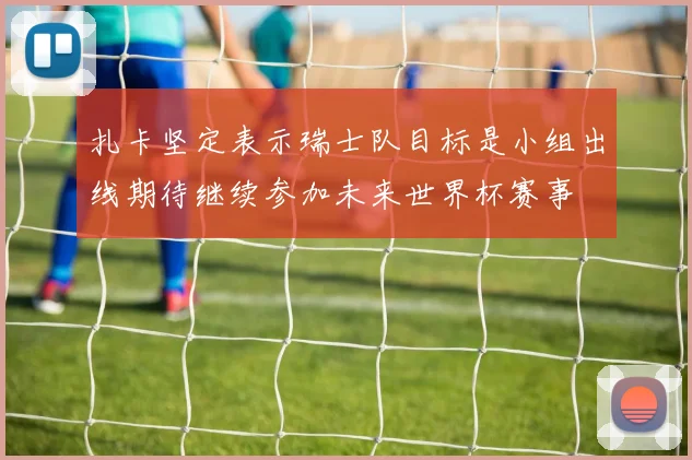 扎卡坚定表示瑞士队目标是小组出线期待继续参加未来世界杯赛事