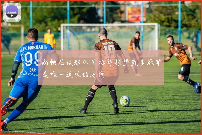 尚帕尼谈球队目标与期望直言冠军是唯一追求的方向