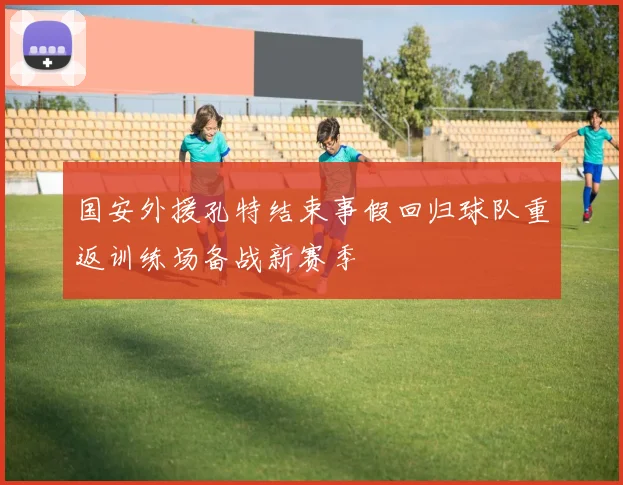 国安外援孔特结束事假回归球队重返训练场备战新赛季