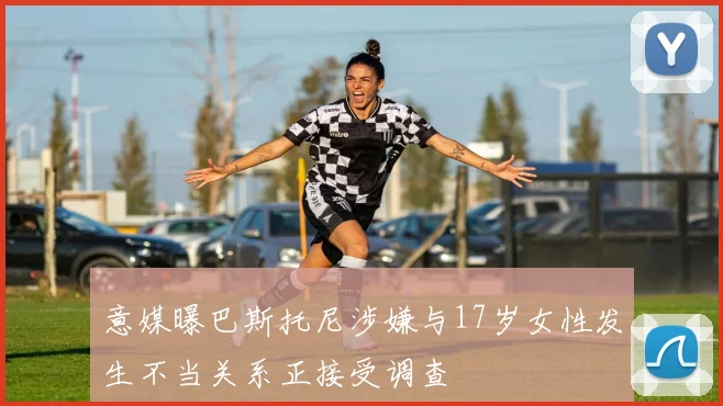 意媒曝巴斯托尼涉嫌与17岁女性发生不当关系正接受调查