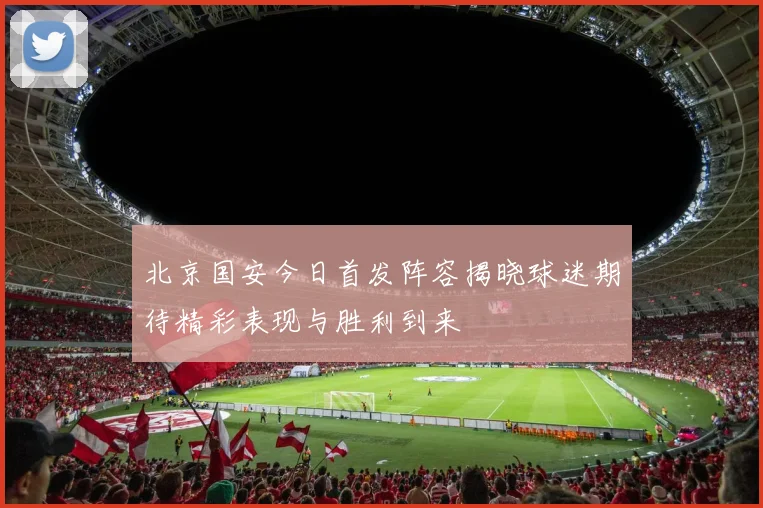 北京国安今日首发阵容揭晓球迷期待精彩表现与胜利到来