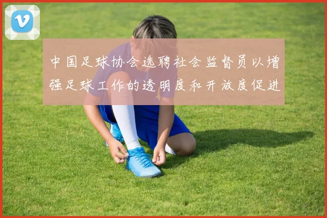 中国足球协会选聘社会监督员以增强足球工作的透明度和开放度促进足球事业发展