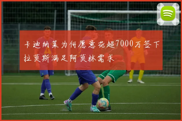 卡迪纳莱为何愿意花超7000万签下拉莫斯满足阿莫林需求