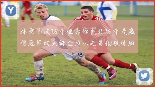 林秉圣谈防守理念称良好防守是赢得冠军的关键全力以赴贯彻教练组战术