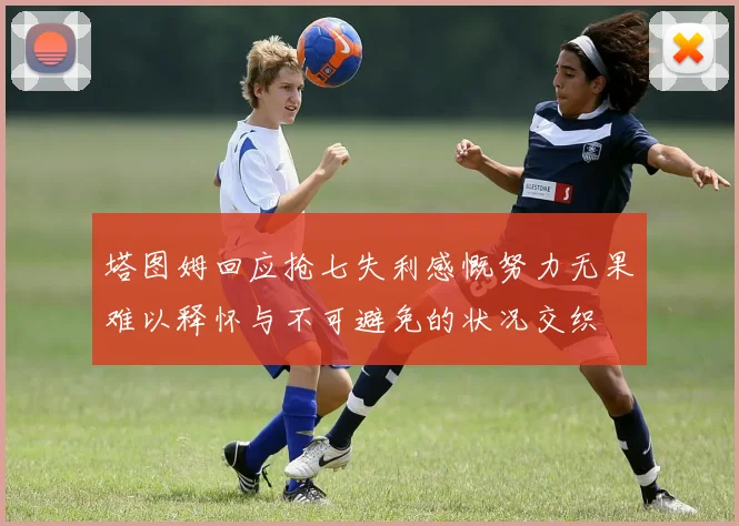 塔图姆回应抢七失利感慨努力无果难以释怀与不可避免的状况交织