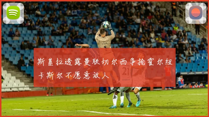 斯基拉透露曼联切尔西争抢霍尔纽卡斯尔不愿意放人